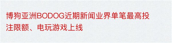 博狗亚洲BODOG近期新闻业界单笔最高投注限额、电玩游戏上线