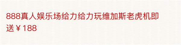 888真人娱乐场给力给力玩维加斯老虎机即送￥188