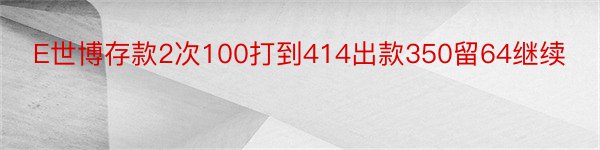 E世博存款2次100打到414出款350留64继续